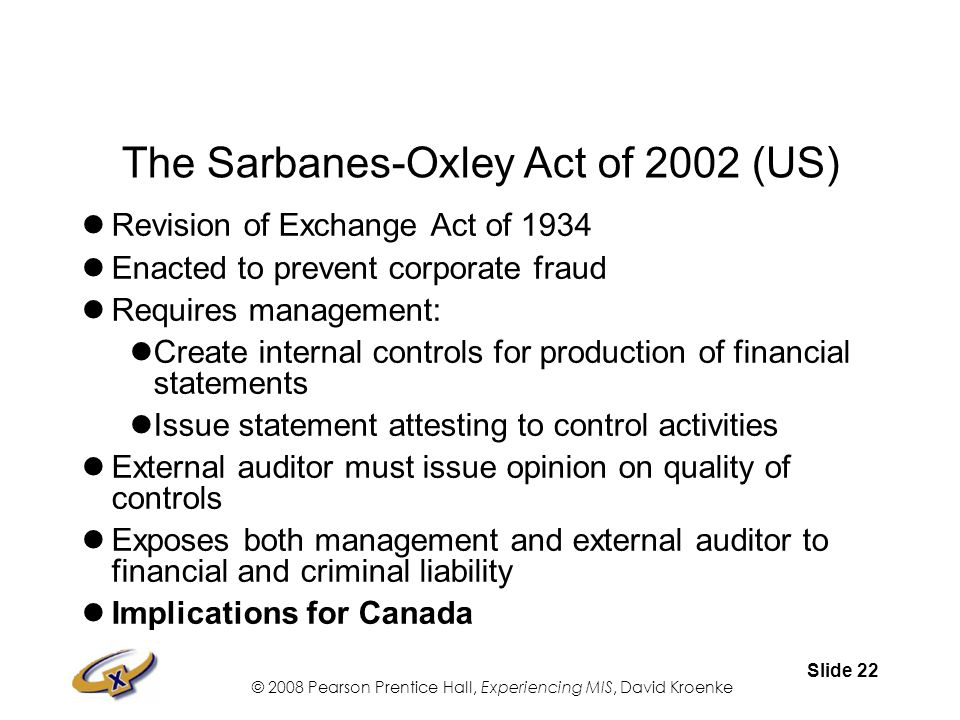 © 2008 Pearson Prentice Hall, Experiencing MIS, David Kroenke Slide 22 The Sarbanes-Oxley Act of 2002 (US) Revision of Exchange Act of 1934 Enacted to prevent corporate fraud Requires management: Create internal controls for production of financial statements Issue statement attesting to control activities External auditor must issue opinion on quality of controls Exposes both management and external auditor to financial and criminal liability Implications for Canada