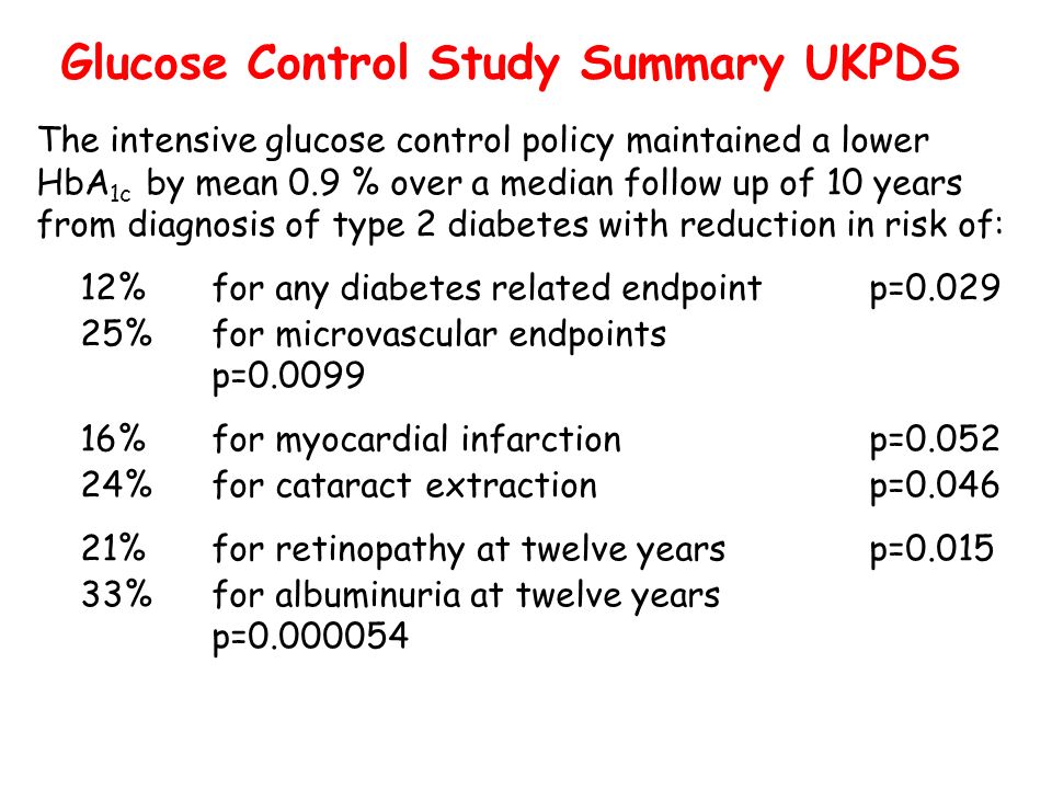 Glucose Control Study Summary UKPDS The intensive glucose control policy maintained a lower HbA 1c by mean 0.9 % over a median follow up of 10 years from diagnosis of type 2 diabetes with reduction in risk of: 12%for any diabetes related endpointp= %for microvascular endpoints p= %for myocardial infarctionp= %for cataract extractionp= %for retinopathy at twelve yearsp= %for albuminuria at twelve years p=