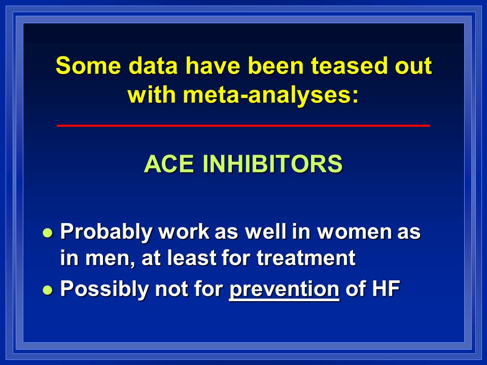 Some data have been teased out with meta-analyses: ACE INHIBITORS Probably work as well in women as in men, at least for treatment Probably work as well in women as in men, at least for treatment Possibly not for prevention of HF Possibly not for prevention of HF