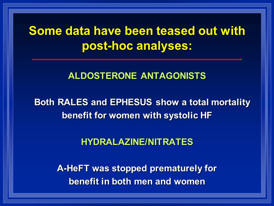 Some data have been teased out with post-hoc analyses: ALDOSTERONE ANTAGONISTS Both RALES and EPHESUS show a total mortality benefit for women with systolic HF HYDRALAZINE/NITRATES A-HeFT was stopped prematurely for benefit in both men and women