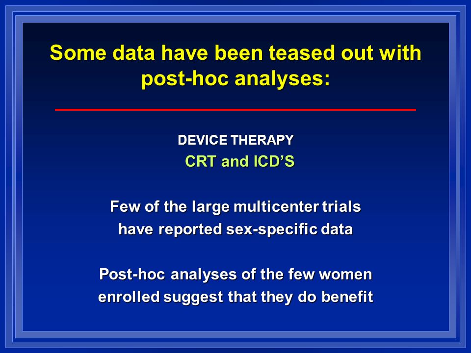 Some data have been teased out with post-hoc analyses: DEVICE THERAPY CRT and ICD’S CRT and ICD’S Few of the large multicenter trials have reported sex-specific data Post-hoc analyses of the few women enrolled suggest that they do benefit