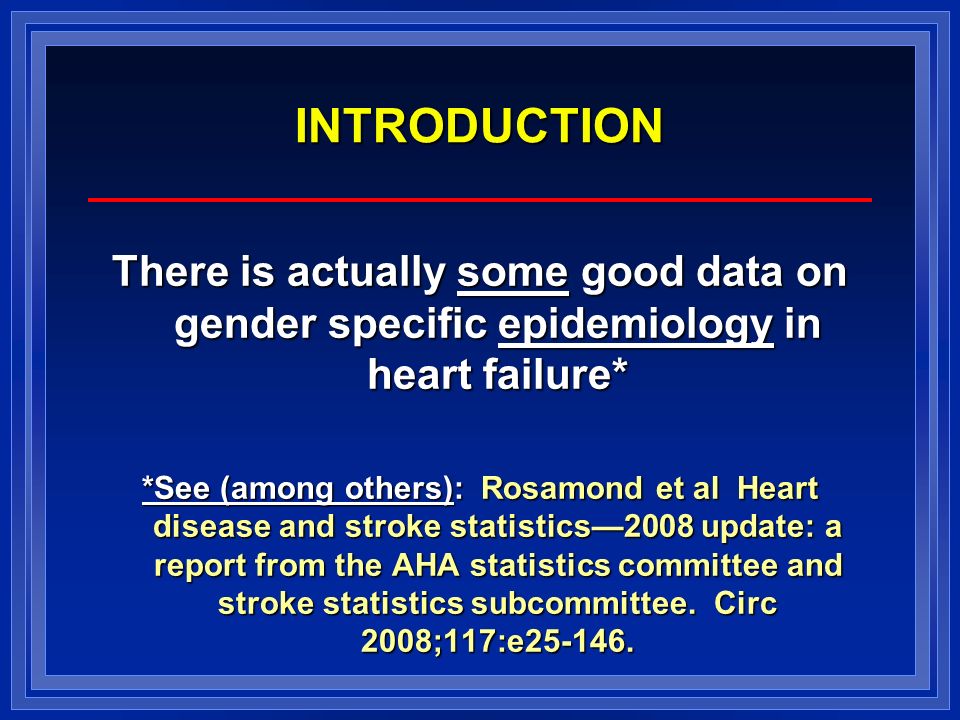 INTRODUCTION There is actually some good data on gender specific epidemiology in heart failure* *See (among others): Rosamond et al Heart disease and stroke statistics—2008 update: a report from the AHA statistics committee and stroke statistics subcommittee.