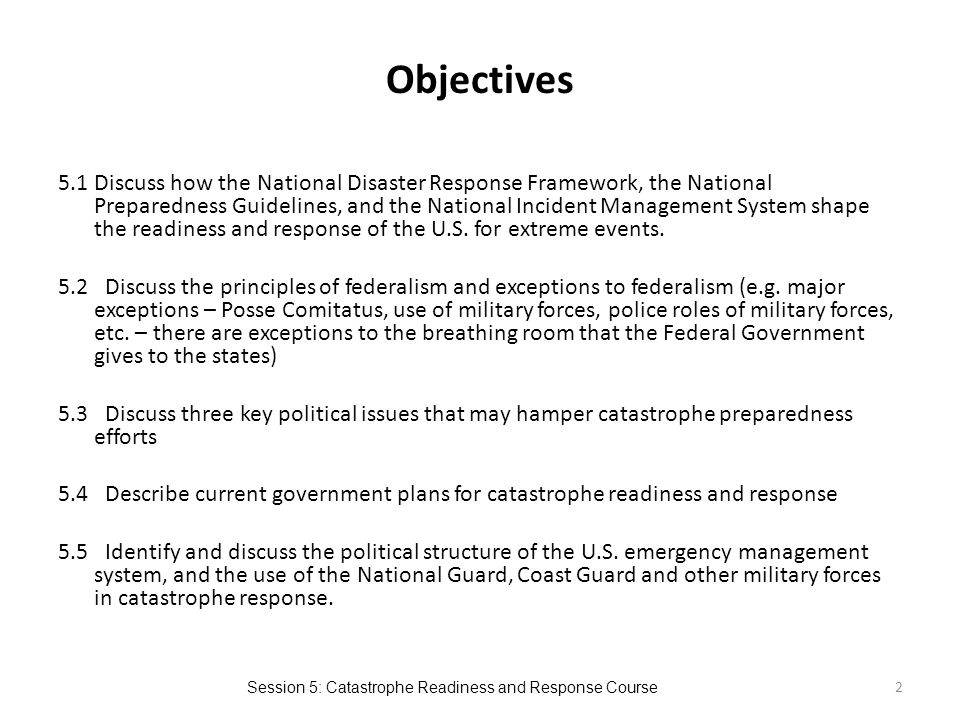 Session 5: Catastrophe Readiness and Response Course Objectives 5.1 Discuss how the National Disaster Response Framework, the National Preparedness Guidelines, and the National Incident Management System shape the readiness and response of the U.S.