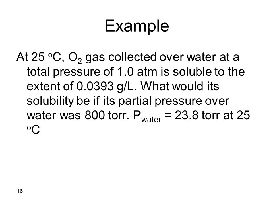 16 Example At 25 o C, O 2 gas collected over water at a total pressure of 1.0 atm is soluble to the extent of g/L.