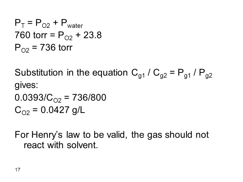 17 P T = P O2 + P water 760 torr = P O P O2 = 736 torr Substitution in the equation C g1 / C g2 = P g1 / P g2 gives: /C O2 = 736/800 C O2 = g/L For Henry’s law to be valid, the gas should not react with solvent.