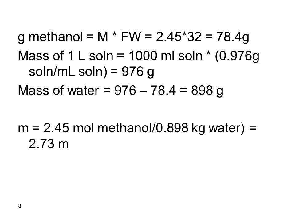8 g methanol = M * FW = 2.45*32 = 78.4g Mass of 1 L soln = 1000 ml soln * (0.976g soln/mL soln) = 976 g Mass of water = 976 – 78.4 = 898 g m = 2.45 mol methanol/0.898 kg water) = 2.73 m