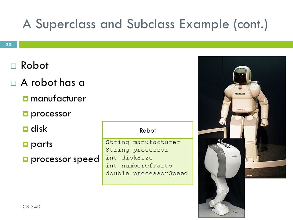 A Superclass and Subclass Example (cont.)  Robot  A robot has a  manufacturer  processor  disk  parts  processor speed Robot String manufacturer String processor int diskSize int numberOfParts double processorSpeed CS