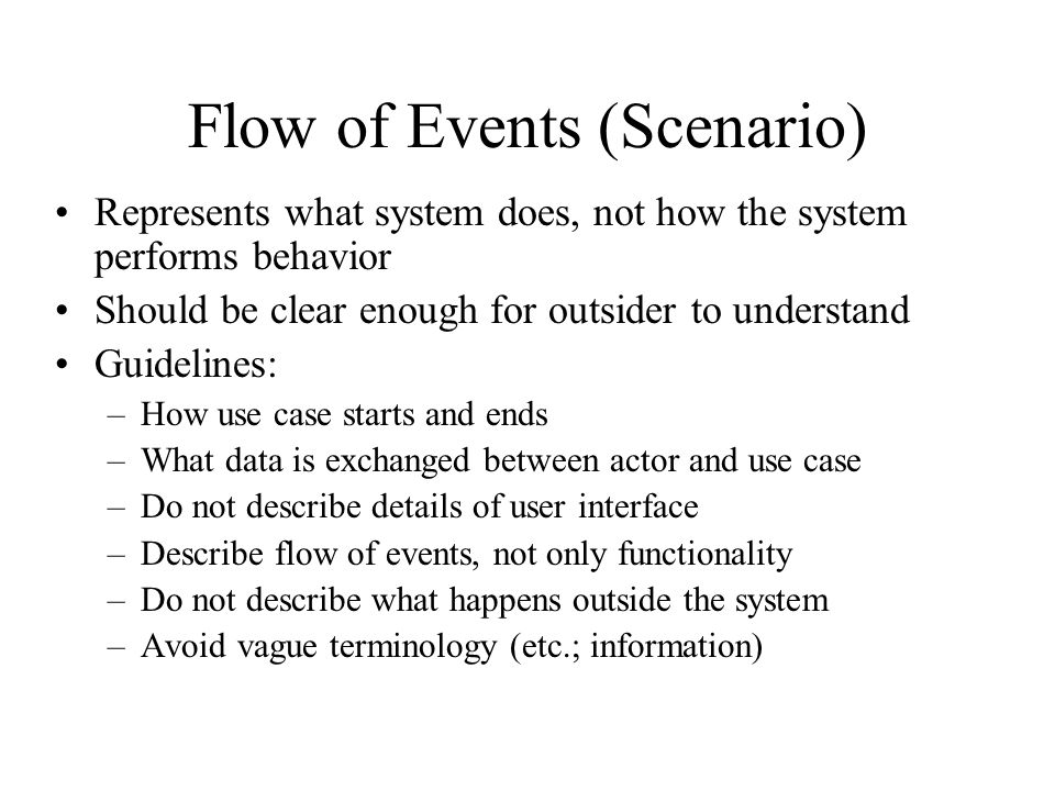 Flow of Events (Scenario) Represents what system does, not how the system performs behavior Should be clear enough for outsider to understand Guidelines: –How use case starts and ends –What data is exchanged between actor and use case –Do not describe details of user interface –Describe flow of events, not only functionality –Do not describe what happens outside the system –Avoid vague terminology (etc.; information)