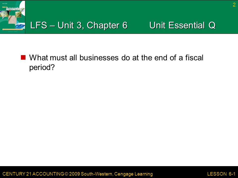 CENTURY 21 ACCOUNTING © 2009 South-Western, Cengage Learning LFS – Unit 3, Chapter 6Unit Essential Q What must all businesses do at the end of a fiscal period.
