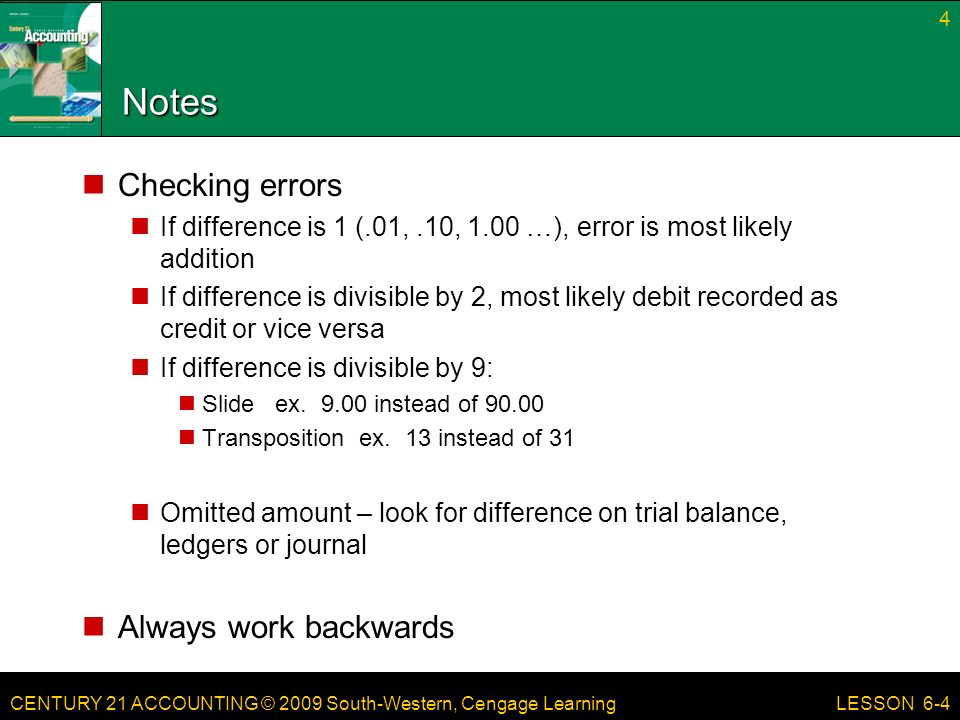 CENTURY 21 ACCOUNTING © 2009 South-Western, Cengage Learning Notes Checking errors If difference is 1 (.01,.10, 1.00 …), error is most likely addition If difference is divisible by 2, most likely debit recorded as credit or vice versa If difference is divisible by 9: Slide ex.