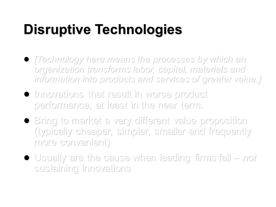 Disruptive Technologies [Technology here means the processes by which an organization transforms labor, capital, materials and information into products and services of greater value.] [Technology here means the processes by which an organization transforms labor, capital, materials and information into products and services of greater value.] Innovations that result in worse product performance, at least in the near term.