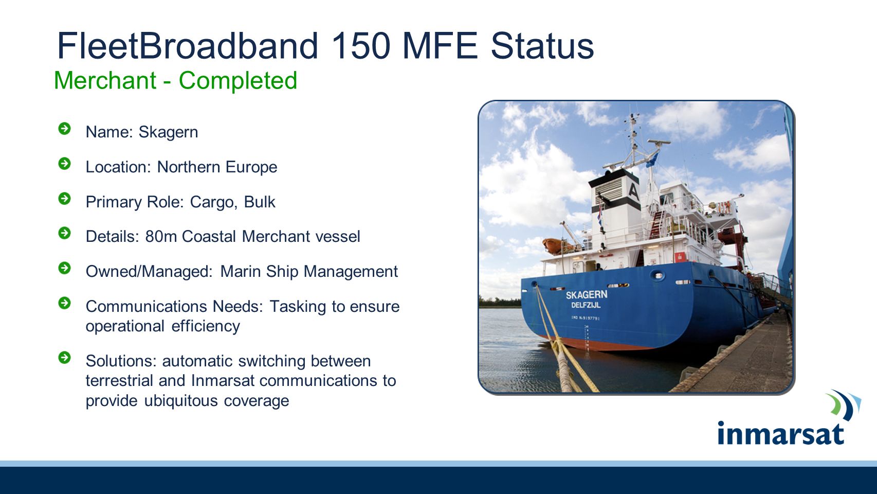 FleetBroadband 150 MFE Status Name: Skagern Location: Northern Europe Primary Role: Cargo, Bulk Details: 80m Coastal Merchant vessel Owned/Managed: Marin Ship Management Communications Needs: Tasking to ensure operational efficiency Solutions: automatic switching between terrestrial and Inmarsat communications to provide ubiquitous coverage Merchant - Completed