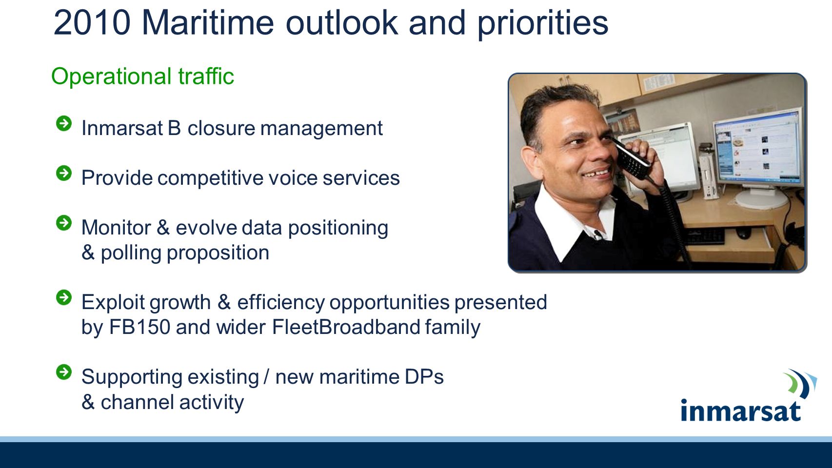 2010 Maritime outlook and priorities Inmarsat B closure management Provide competitive voice services Monitor & evolve data positioning & polling proposition Exploit growth & efficiency opportunities presented by FB150 and wider FleetBroadband family Supporting existing / new maritime DPs & channel activity Operational traffic