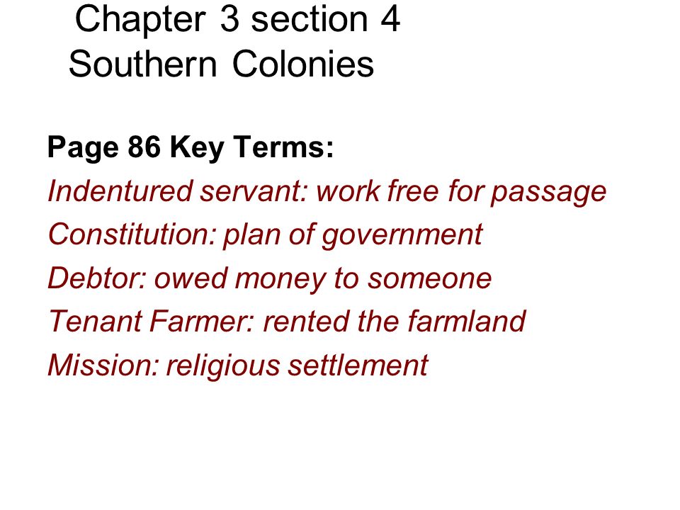 Chapter 3 section 4 Southern Colonies Page 86 Key Terms: Indentured servant: work free for passage Constitution: plan of government Debtor: owed money to someone Tenant Farmer: rented the farmland Mission: religious settlement