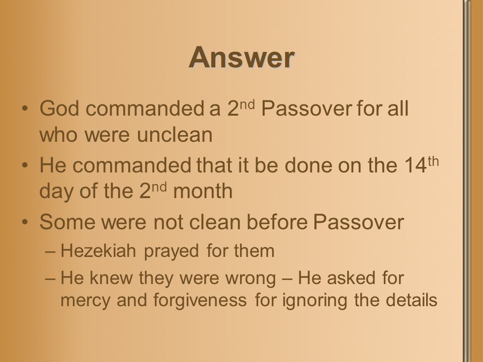 Answer God commanded a 2 nd Passover for all who were unclean He commanded that it be done on the 14 th day of the 2 nd month Some were not clean before Passover –Hezekiah prayed for them –He knew they were wrong – He asked for mercy and forgiveness for ignoring the details