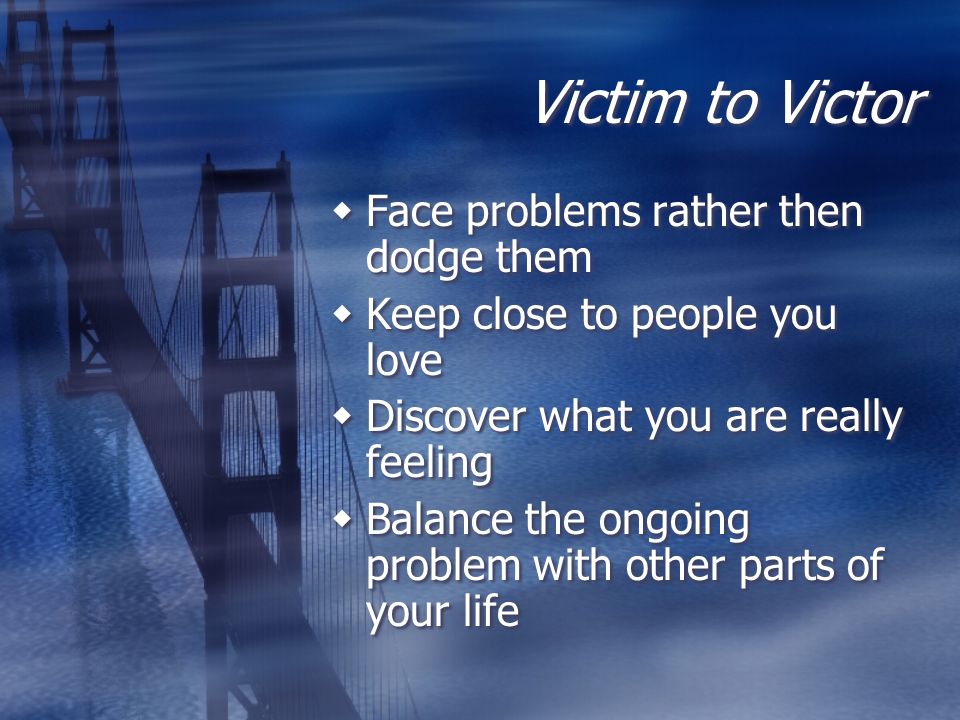 Victim to Victor  Face problems rather then dodge them  Keep close to people you love  Discover what you are really feeling  Balance the ongoing problem with other parts of your life  Face problems rather then dodge them  Keep close to people you love  Discover what you are really feeling  Balance the ongoing problem with other parts of your life