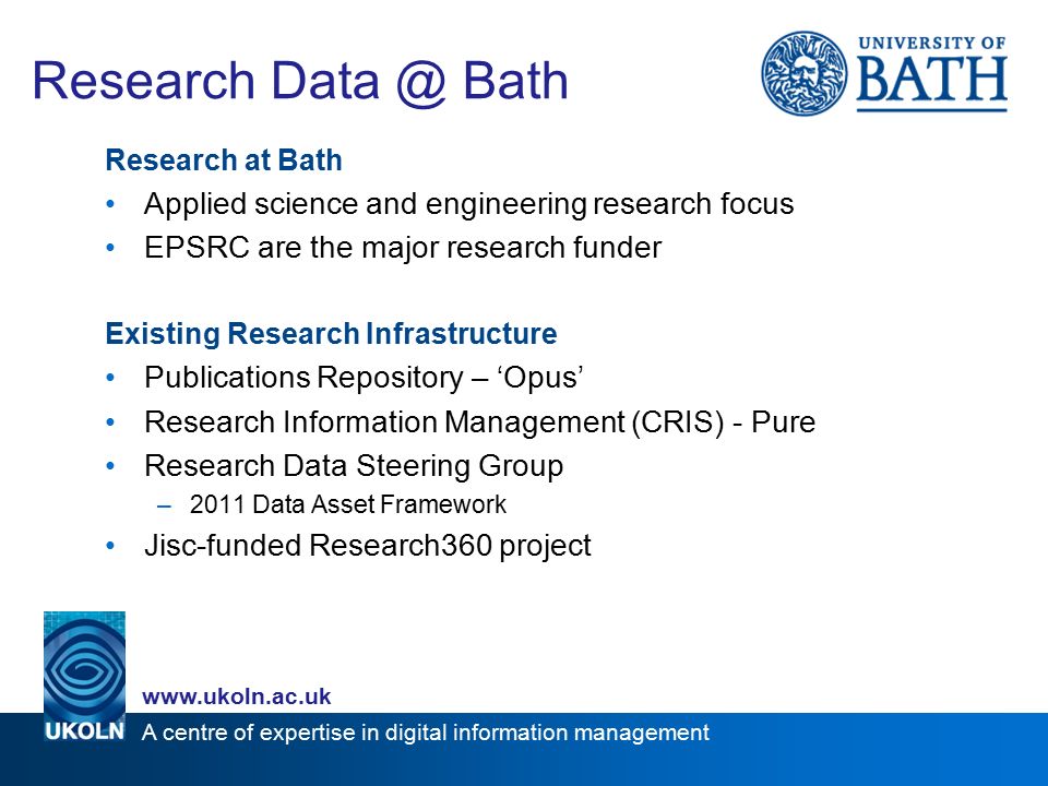 A centre of expertise in digital information management   Research Bath Research at Bath Applied science and engineering research focus EPSRC are the major research funder Existing Research Infrastructure Publications Repository – ‘Opus’ Research Information Management (CRIS) - Pure Research Data Steering Group –2011 Data Asset Framework Jisc-funded Research360 project