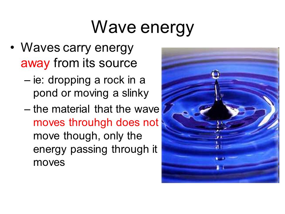 Wave energy Waves carry energy away from its source –ie: dropping a rock in a pond or moving a slinky –the material that the wave moves throuhgh does not move though, only the energy passing through it moves