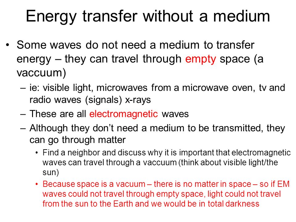 Energy transfer without a medium Some waves do not need a medium to transfer energy – they can travel through empty space (a vaccuum) –ie: visible light, microwaves from a microwave oven, tv and radio waves (signals) x-rays –These are all electromagnetic waves –Although they don’t need a medium to be transmitted, they can go through matter Find a neighbor and discuss why it is important that electromagnetic waves can travel through a vaccuum (think about visible light/the sun) Because space is a vacuum – there is no matter in space – so if EM waves could not travel through empty space, light could not travel from the sun to the Earth and we would be in total darkness