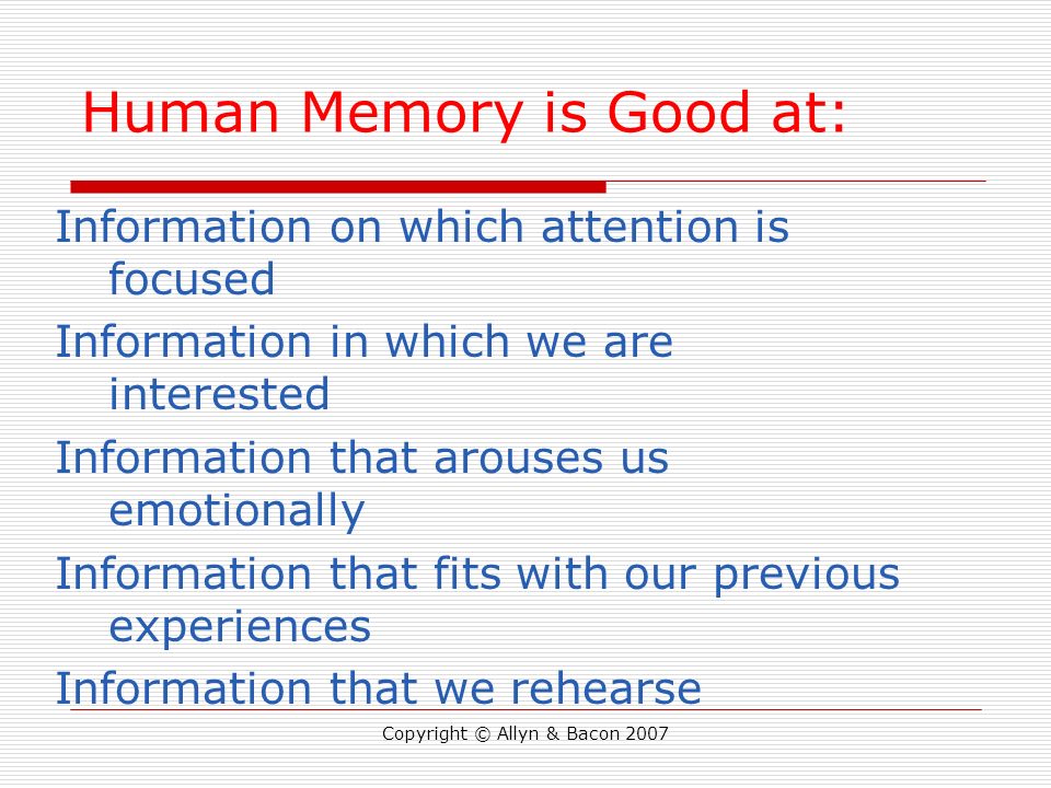 Copyright © Allyn & Bacon 2007 Human Memory is Good at: Information on which attention is focused Information in which we are interested Information that arouses us emotionally Information that fits with our previous experiences Information that we rehearse