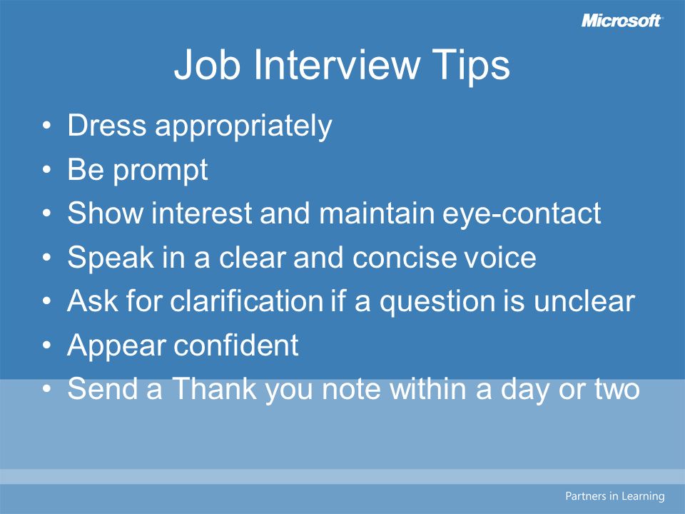 Job Interview Tips Dress appropriately Be prompt Show interest and maintain eye-contact Speak in a clear and concise voice Ask for clarification if a question is unclear Appear confident Send a Thank you note within a day or two