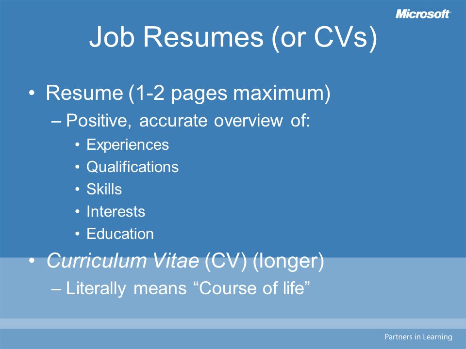 Job Resumes (or CVs) Resume (1-2 pages maximum) –Positive, accurate overview of: Experiences Qualifications Skills Interests Education Curriculum Vitae (CV) (longer) –Literally means Course of life