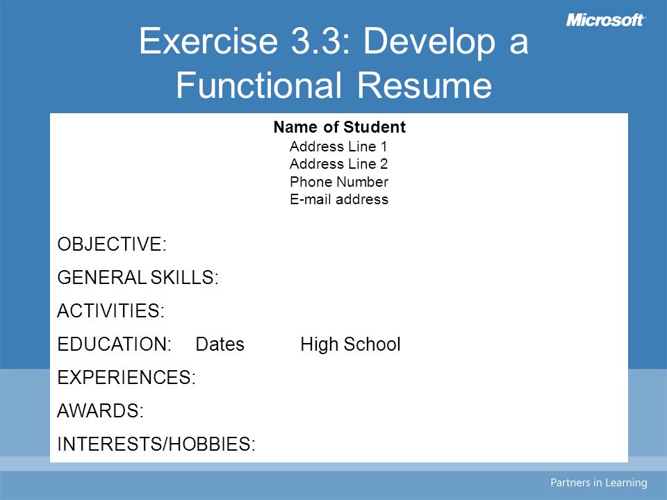 Exercise 3.3: Develop a Functional Resume Name of Student Address Line 1 Address Line 2 Phone Number  address OBJECTIVE: GENERAL SKILLS: ACTIVITIES: EDUCATION: Dates High School EXPERIENCES: AWARDS: INTERESTS/HOBBIES: