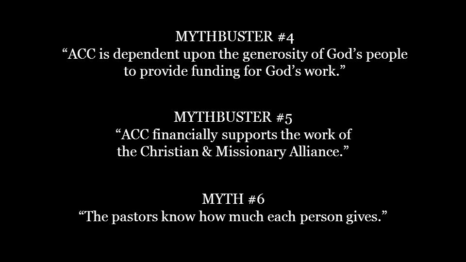 MYTHBUSTER #4 ACC is dependent upon the generosity of God’s people to provide funding for God’s work. MYTHBUSTER #5 ACC financially supports the work of the Christian & Missionary Alliance. MYTH #6 The pastors know how much each person gives.