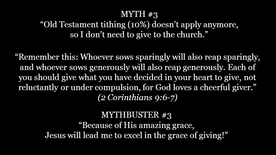 MYTH #3 Old Testament tithing (10%) doesn’t apply anymore, so I don’t need to give to the church. MYTHBUSTER #3 Because of His amazing grace, Jesus will lead me to excel in the grace of giving! Remember this: Whoever sows sparingly will also reap sparingly, and whoever sows generously will also reap generously.
