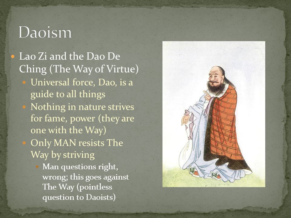 Lao Zi and the Dao De Ching (The Way of Virtue) Universal force, Dao, is a guide to all things Nothing in nature strives for fame, power (they are one with the Way) Only MAN resists The Way by striving Man questions right, wrong; this goes against The Way (pointless question to Daoists)