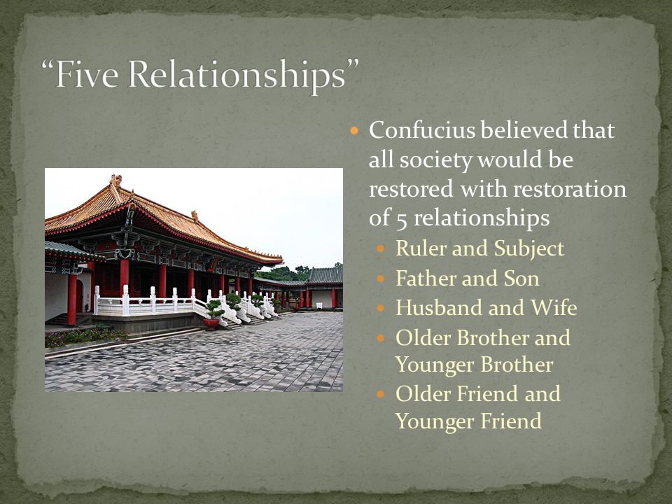 Confucius believed that all society would be restored with restoration of 5 relationships Ruler and Subject Father and Son Husband and Wife Older Brother and Younger Brother Older Friend and Younger Friend