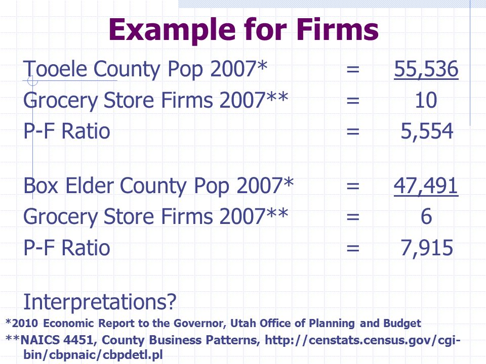 Example for Firms Tooele County Pop 2007* =55,536 Grocery Store Firms 2007**= 10 P-F Ratio = 5,554 Box Elder County Pop 2007*=47,491 Grocery Store Firms 2007**= 6 P-F Ratio = 7,915 Interpretations.
