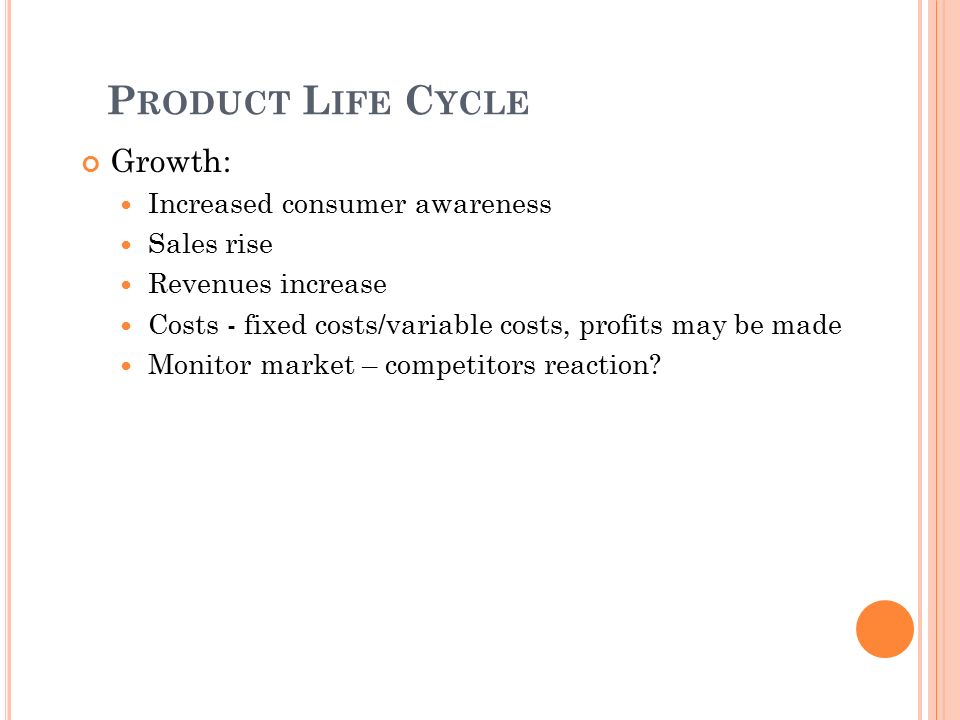 P RODUCT L IFE C YCLE Growth: Increased consumer awareness Sales rise Revenues increase Costs - fixed costs/variable costs, profits may be made Monitor market – competitors reaction