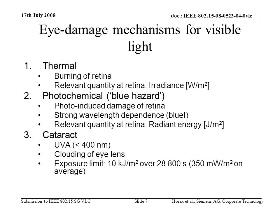 doc.: IEEE vlc Submission to IEEE SG VLC 17th July 2008 Horak et al., Siemens AG, Corporate TechnologySlide 7 Eye-damage mechanisms for visible light 1.Thermal Burning of retina Relevant quantity at retina: Irradiance [W/m 2 ] 2.Photochemical (‘blue hazard’) Photo-induced damage of retina Strong wavelength dependence (blue!) Relevant quantity at retina: Radiant energy [J/m 2 ] 3.Cataract UVA (< 400 nm) Clouding of eye lens Exposure limit: 10 kJ/m 2 over s (350 mW/m 2 on average)