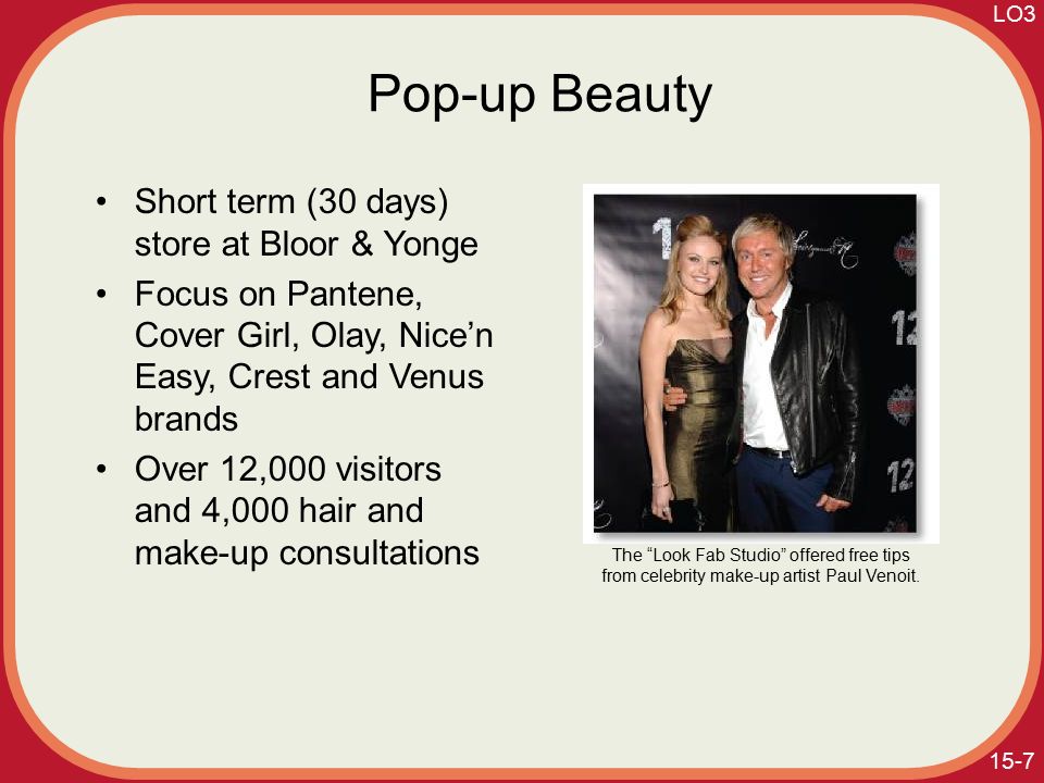 15-7 Pop-up Beauty Short term (30 days) store at Bloor & Yonge Focus on Pantene, Cover Girl, Olay, Nice’n Easy, Crest and Venus brands Over 12,000 visitors and 4,000 hair and make-up consultations The Look Fab Studio offered free tips from celebrity make-up artist Paul Venoit.