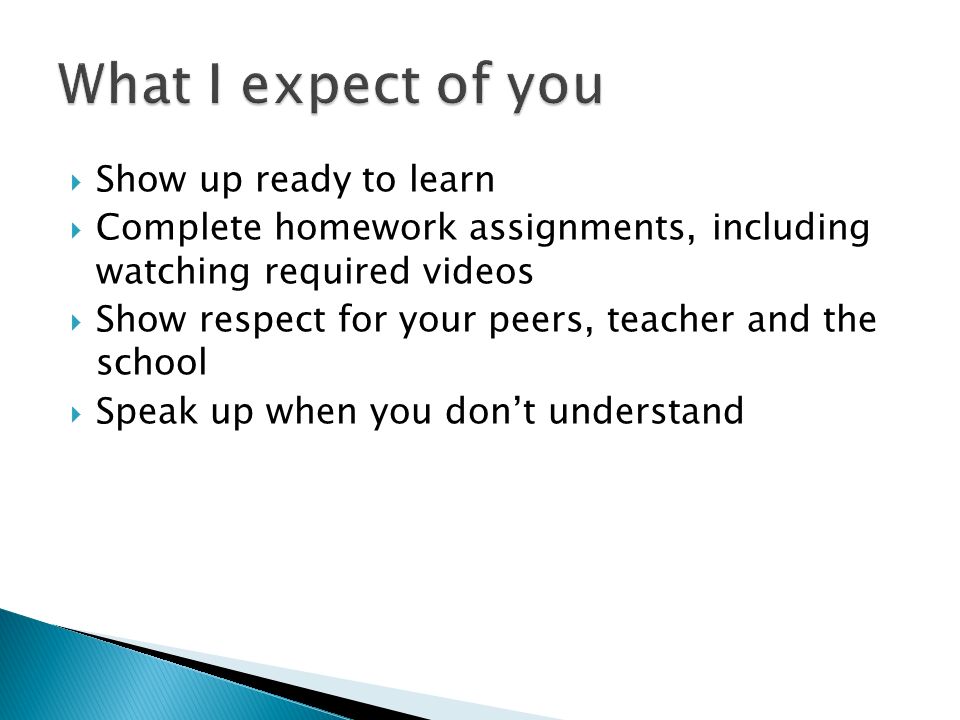  Show up ready to learn  Complete homework assignments, including watching required videos  Show respect for your peers, teacher and the school  Speak up when you don’t understand