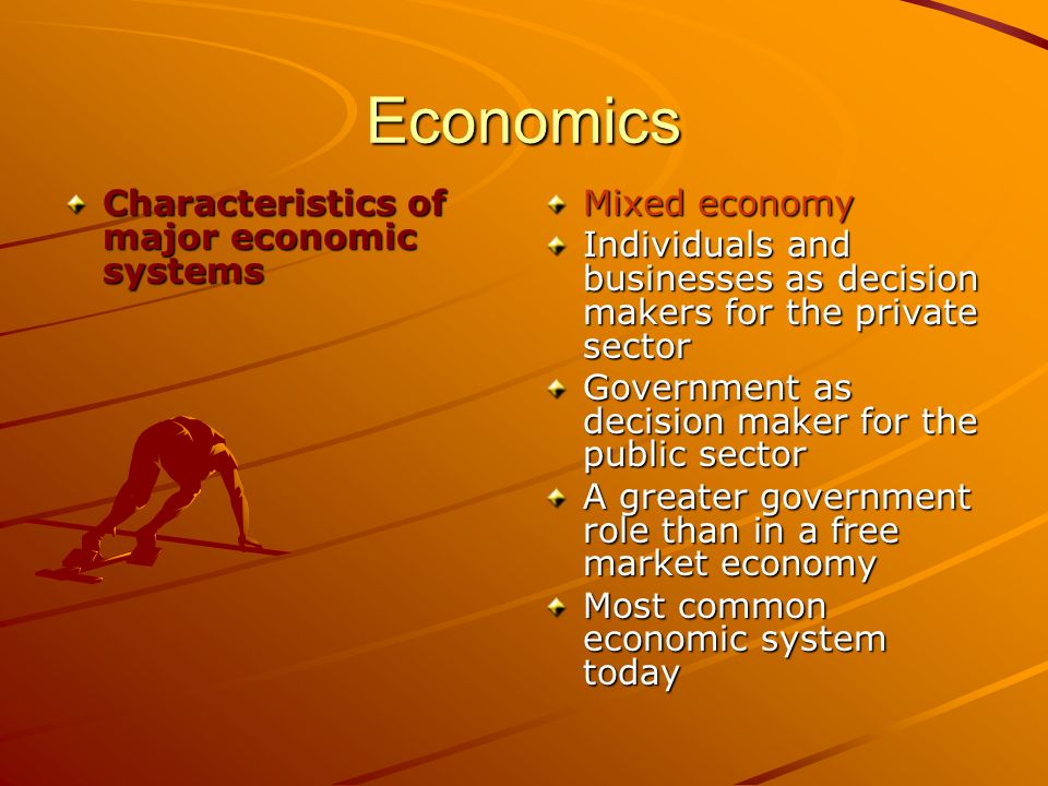 Economics Characteristics of major economic systems Mixed economy Individuals and businesses as decision makers for the private sector Government as decision maker for the public sector A greater government role than in a free market economy Most common economic system today