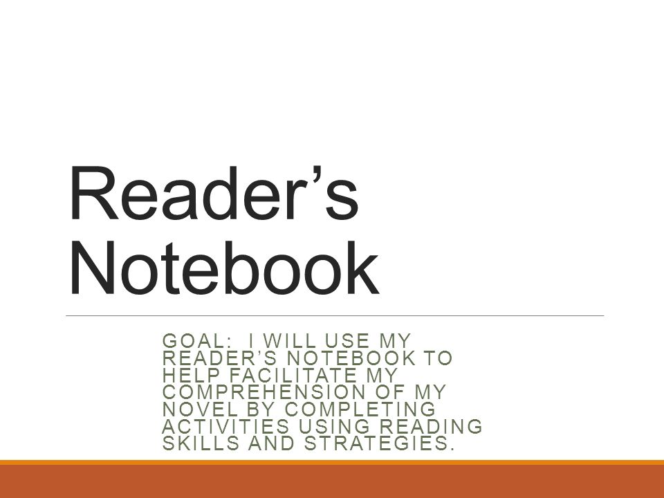 Reader’s Notebook GOAL: I WILL USE MY READER’S NOTEBOOK TO HELP FACILITATE MY COMPREHENSION OF MY NOVEL BY COMPLETING ACTIVITIES USING READING SKILLS AND STRATEGIES.