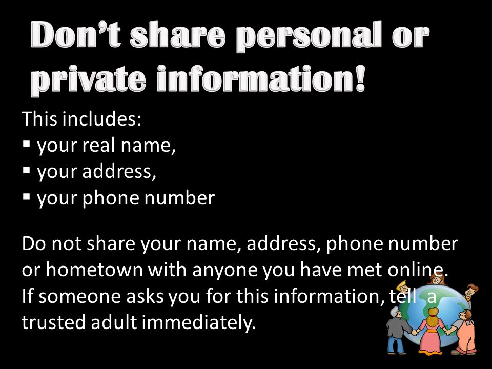 This includes:  your real name,  your address,  your phone number Do not share your name, address, phone number or hometown with anyone you have met online.