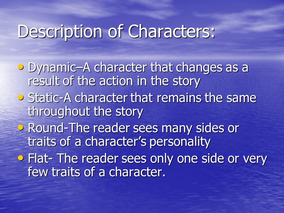 Description of Characters: Dynamic–A character that changes as a result of the action in the story Dynamic–A character that changes as a result of the action in the story Static-A character that remains the same throughout the story Static-A character that remains the same throughout the story Round-The reader sees many sides or traits of a character’s personality Round-The reader sees many sides or traits of a character’s personality Flat- The reader sees only one side or very few traits of a character.