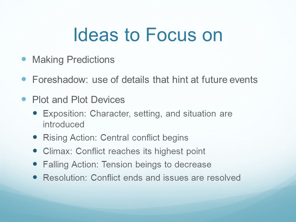Ideas to Focus on Making Predictions Foreshadow: use of details that hint at future events Plot and Plot Devices Exposition: Character, setting, and situation are introduced Rising Action: Central conflict begins Climax: Conflict reaches its highest point Falling Action: Tension beings to decrease Resolution: Conflict ends and issues are resolved