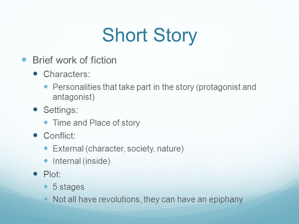 Short Story Brief work of fiction Characters: Personalities that take part in the story (protagonist and antagonist) Settings: Time and Place of story Conflict: External (character, society, nature) Internal (inside) Plot: 5 stages Not all have revolutions, they can have an epiphany