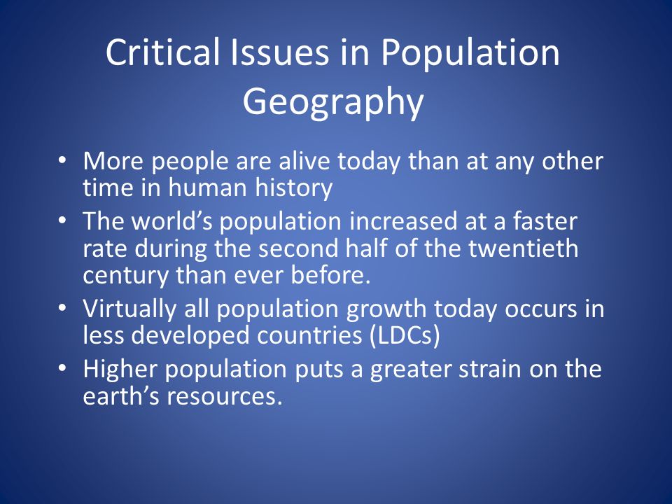 Critical Issues in Population Geography More people are alive today than at any other time in human history The world’s population increased at a faster rate during the second half of the twentieth century than ever before.