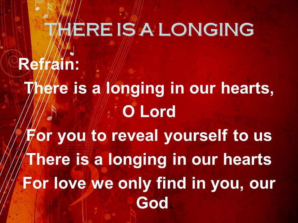 THERE IS A LONGING Refrain: There is a longing in our hearts, O Lord For you to reveal yourself to us There is a longing in our hearts For love we only find in you, our God.