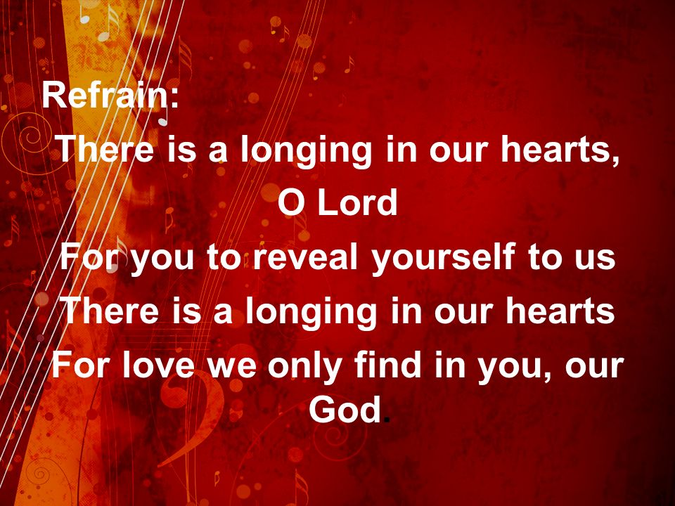 Refrain: There is a longing in our hearts, O Lord For you to reveal yourself to us There is a longing in our hearts For love we only find in you, our God.