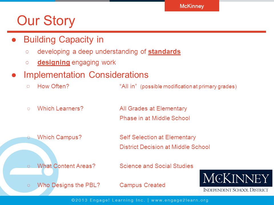 Our Story ●Building Capacity in ○developing a deep understanding of standards ○designing engaging work ●Implementation Considerations ○ How Often All in (possible modification at primary grades) ○Which Learners All Grades at Elementary Phase in at Middle School ○Which Campus Self Selection at Elementary District Decision at Middle School ○What Content Areas Science and Social Studies ○Who Designs the PBL Campus Created McKinney