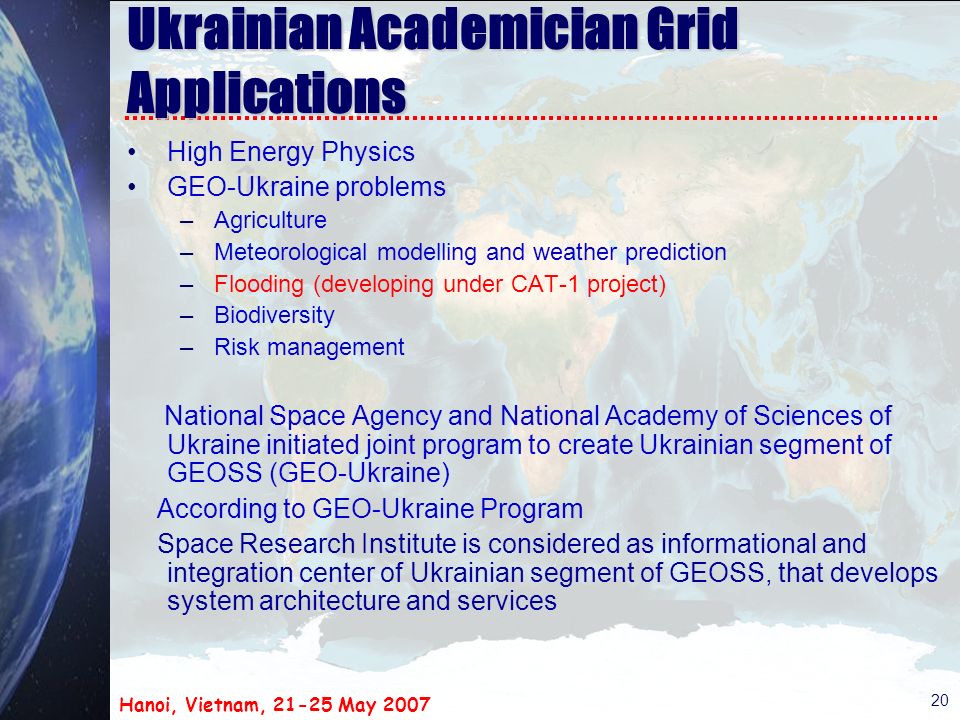 Hanoi, Vietnam, May Ukrainian Academician Grid Applications High Energy Physics GEO-Ukraine problems –Agriculture –Meteorological modelling and weather prediction –Flooding (developing under CAT-1 project) –Biodiversity –Risk management National Space Agency and National Academy of Sciences of Ukraine initiated joint program to create Ukrainian segment of GEOSS (GEO-Ukraine) According to GEO-Ukraine Program Space Research Institute is considered as informational and integration center of Ukrainian segment of GEOSS, that develops system architecture and services