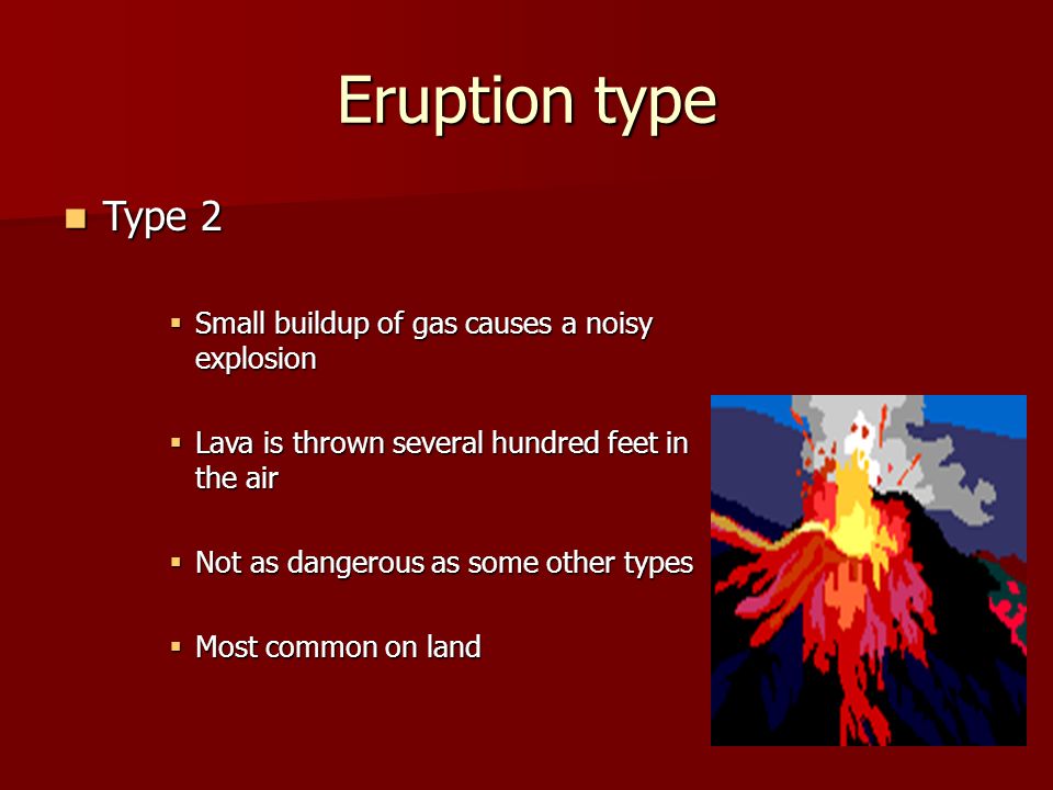 Eruption type Type 2 Type 2  Small buildup of gas causes a noisy explosion  Lava is thrown several hundred feet in the air  Not as dangerous as some other types  Most common on land