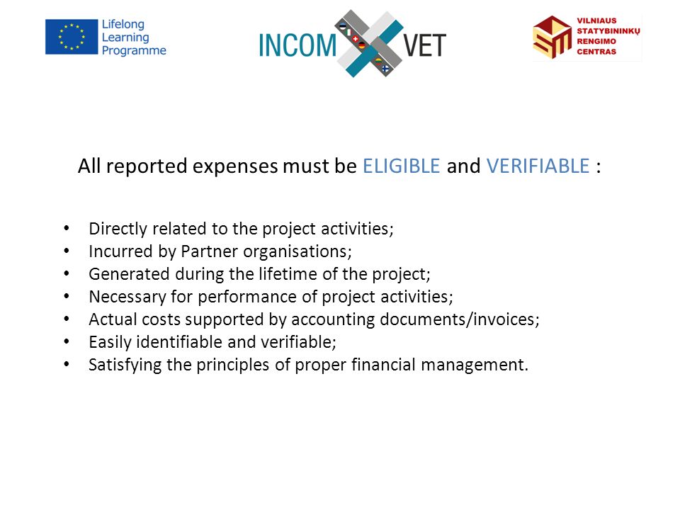 All reported expenses must be ELIGIBLE and VERIFIABLE : Directly related to the project activities; Incurred by Partner organisations; Generated during the lifetime of the project; Necessary for performance of project activities; Actual costs supported by accounting documents/invoices; Easily identifiable and verifiable; Satisfying the principles of proper financial management.