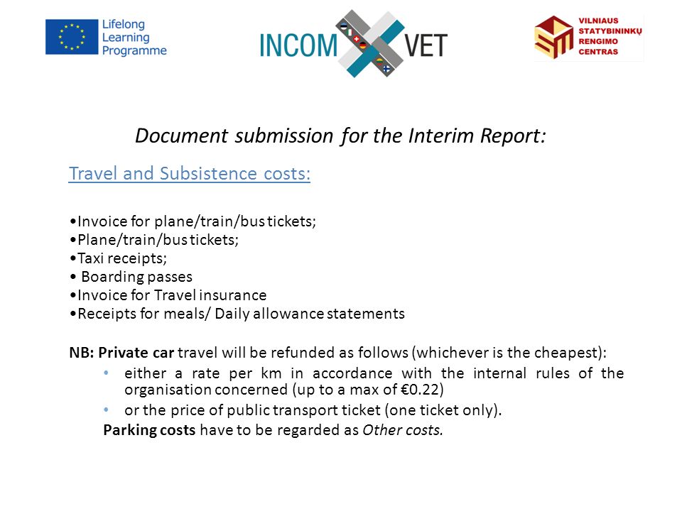 Document submission for the Interim Report: Travel and Subsistence costs: Invoice for plane/train/bus tickets; Plane/train/bus tickets; Taxi receipts; Boarding passes Invoice for Travel insurance Receipts for meals/ Daily allowance statements NB: Private car travel will be refunded as follows (whichever is the cheapest): either a rate per km in accordance with the internal rules of the organisation concerned (up to a max of €0.22) or the price of public transport ticket (one ticket only).